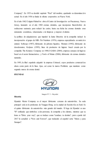 Company". En 1953 se decidió suprimir "Peet" del nombre, quedando su denominación
actual. En el año 1956 se funda la oficina corporativa en Nueva York.
En el año 1962 Colgate-Palmolive abre el Centro de Investigación en Piscataway, Nueva
Jersey, lanzando en el año 1968 cremas dentales, que incorporan fluorofosfato de
sodiocomo sustancia para reducir las caries; hasta esa fecha las cremas dentales eran
netamente cosméticas, relacionadas a la limpieza y mejorar el aliento.
La política de adquisiciones que impulsó la Junta Directiva de la compañía incluyó la
incorporación al grupo de Hill's Pet Nutrition (1976), empresa especializada en nutrición
animal; Softsoap (1987), fabricante de jabones líquidos; Mennen (1992), fabricante de
desodorantes; Kolynos (1995), línea de productos de higiene bucal creada por la
compañía The Kolynos Company en 1908;3 GABA (2004), empresa europea de higiene
bucal en el sector farmacéutico; y Tom's of Maine (2006), fabricante de cremas dentales
naturales.
En 1993, la filial española adquirió la empresa Cristasol, cuyos productos comercializa
ahora como parte de la línea Ajax, así como la marca Profident, que mantiene como
segunda marca de crema dental.
HYUNDAI
Imagen N° 5 – Huyndai
Hisotria
Hyundai Motor Company es el mayor fabricante coreano de automóviles. Su sede
principal está en la prefectura de Yangjae-Dong en la ciudad de Seocho-Gu en Seúl. Es
el quinto fabricante de automóviles más grande del mundo. El logo de Hyundai es una
"H" estilizada que simboliza a dos personas, la compañía y los clientes, mientras que su
lema es "Drive your way", que se traduce como "conduce tu destino", pero a partir del
2017 lo actualizó a "Now and Forever", que traducido al español sería "Ahora y para
Siempre".
 