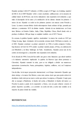 Hyundai produjo 2.462.677 vehículos el 2006 y ocupó el 10º lugar en el ránking mundial
de OICA. En el 2007 Hyundai volvió a tener excelentes calificaciones en la encuesta de
calidad inicial de JD Power, uno de los indicadores más respetados de la industria y que
mide el desempeño de los autos y la satisfacción de los clientes durante los primeros 3
meses de uso. Hyundai se codeó en los primeros puestos con marcas como Porsche y
Lexus. La marca coreana fabrica desde subcompactos hasta sedanes de lujo, pasando por
minivans y camionetas SUV de distinto tamaño. Además de sus instalaciones en Corea
tiene fábricas en Estados Unidos, India, China, República Checa, Brasil donde solo se
produce el utilitario HR que luego se ampliará también con el SUV Tucson.
En coreano, la palabra hyundai significa modernidad. La marca fue creada en 1947 por
Chung Ju-yung, figura dominante de la economía coreana desde 1960 hasta su muerte, en
el 2001. Hyundai construyó su primer automóvil en 1968, el sedán compacto Cortina,
bajo licencia de Ford. En 1975, realizó su primer modelo propio, el Pony, en colaboración
con Mitsubishi y la firma Italdesign de Turín. Actualmente, Hyundai posee uno de los
centros de investigación y desarrollo más respetados de la industria.
En la década de 1990, Corea del Sur sufrió una grave crisis financiera que afectó también
a la industria automotriz implicando la quiebra de Daewoo (que ahora pertenece a
Chevrolet). Hyundai remontó la crisis, pero se vio obligado a dividir sus numerosas
operaciones (construcción, banca, petroquímica, logística, astilleros, etc.) en 5 empresas
independientes.
Una de ellas, la de mayor proyección internacional, es el Grupo Automotriz Hyundai que
ahora incluye a la marca Kia Motors; como nota curiosa decir que para poder sobrevivir
decidieron darlo todo por un nuevo coche que salvase la empresa, el Hyundai Coupé, para
ello se encargó a Pininfarina el diseño del coche, a Mitsubishi el diseño del motor y a
Porsche la puesta a punto de la suspensión y frenos, con ese gran esfuerzo crearon el
primer deportivo accesible, y se convirtió en coche del año y coche más vendido en la
mayoría de países donde fue vendido.
REFERENCIAS
https://es.wikipedia.org/wiki/Hyundai_Motor_Company
 