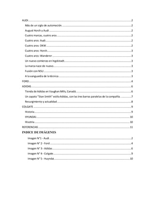 AUDI....................................................................................................................................2
Más de un siglo de automoción.........................................................................................2
August Horch y Audi .........................................................................................................2
Cuatro marcas, cuatro aros ...............................................................................................2
Cuatro aros: Audi..............................................................................................................2
Cuatro aros: DKW.............................................................................................................2
Cuatro aros: Horch............................................................................................................3
Cuatro aros: Wanderer.....................................................................................................3
Un nuevo comienzo en Ingolstadt......................................................................................3
La marca nace de nuevo....................................................................................................3
Fusión con NSU................................................................................................................3
A la vanguardia de la técnica.............................................................................................3
FORD...................................................................................................................................4
ADIDAS................................................................................................................................6
Tienda de Adidas en Vaughan Mills, Canadá.......................................................................6
Un zapato "Stan Smith" estiloAdidas, conlas tres barras paralelas de la compañía. .............7
Resurgimiento y actualidad...............................................................................................8
COLGATE .............................................................................................................................9
Historia............................................................................................................................9
HYUNDAI........................................................................................................................10
Hisotria..........................................................................................................................10
REFERENCIAS .....................................................................................................................11
INDICE DE IMÁGENES
Imagen N°1 - Audi.........................................................................................................2
Imagen N° 2 - Ford........................................................................................................4
Imagen N° 3 - Adidas.....................................................................................................6
Imagen N° 4 - Colgate....................................................................................................9
Imagen N° 5 - Huyndai.................................................................................................10
 
