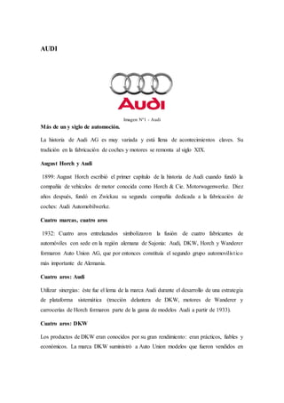 AUDI
Imagen N°1 - Audi
Más de un y siglo de automoción.
La historia de Audi AG es muy variada y está llena de acontecimientos claves. Su
tradición en la fabricación de coches y motores se remonta al siglo XIX.
August Horch y Audi
1899: August Horch escribió el primer capítulo de la historia de Audi cuando fundó la
compañía de vehículos de motor conocida como Horch & Cie. Motorwagenwerke. Diez
años después, fundó en Zwickau su segunda compañía dedicada a la fabricación de
coches: Audi Automobilwerke.
Cuatro marcas, cuatro aros
1932: Cuatro aros entrelazados simbolizaron la fusión de cuatro fabricantes de
automóviles con sede en la región alemana de Sajonia: Audi, DKW, Horch y Wanderer
formaron Auto Union AG, que por entonces constituía el segundo grupo automovilístico
más importante de Alemania.
Cuatro aros: Audi
Utilizar sinergias: éste fue el lema de la marca Audi durante el desarrollo de una estrategia
de plataforma sistemática (tracción delantera de DKW, motores de Wanderer y
carrocerías de Horch formaron parte de la gama de modelos Audi a partir de 1933).
Cuatro aros: DKW
Los productos de DKW eran conocidos por su gran rendimiento: eran prácticos, fiables y
económicos. La marca DKW suministró a Auto Union modelos que fueron vendidos en
 