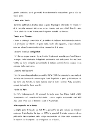 grandes cantidades, por lo que resultó de una importancia transcendental para el éxito del
nuevo grupo.
Cuatro aros: Horch
La fábrica de Horch en Zwickau nunca se apartó del principio establecido por el fundador
de la compañía: construir únicamente coches potentes y de gran calidad. Por ello, Auto
Union vendía los coches de Horch en el segmento superior del mercado.
Cuatro aros: Wanderer
Cuando se constituyó Auto Union AG, la división de coches de Wanderer estaba dedicada
a la producción de vehículos de gama media. En los años siguientes, se puso el acento
cada vez más en los aspectos deportivos y avanzados de la marca.
Un nuevo comienzo en Ingolstadt
1949: Lo que originariamente fue un depósito de piezas de recambio para Auto Union en
la antigua ciudad fortificada de Ingolstadt se convirtió en la sede central de Auto Union
GmbH, una nueva compañía que continuaba la tradición automovilística asociada con el
emblema de los cuatro aros.
La marca nace de nuevo
1965: Se lanzó al mercado el nuevo modelo DKW F 102. Se trataba del primer coche de
la marca con un motor de cuatro tiempos desde después de la guerra y del comienzo de
una nueva era. Por ello, la marca merecía tener un nuevo nombre: Audi, un nombre
cargado de tradición, había renacido.
Fusión con NSU
En 1969, Volkswagenwerk AG consiguió la fusión entre Auto Union GmbH y NSU
Motorenwerke AG, con sede en Neckarsulm. La nueva empresa se denominó Audi NSU
Auto Union AG y tuvo su domicilio social en Neckarsulm.
A la vanguardia de la técnica
La amplia gama de modelos de Audi NSU, que cubría una gran variedad de motores y
conceptos de conducción, dio lugar en 1971 a la necesidad de acuñar un nuevo eslogan
publicitario. Desde entonces, dicho eslogan ha constituido de forma eficaz la declaración
de objetivos de la compañía: "A la vanguardia de la técnica".
 