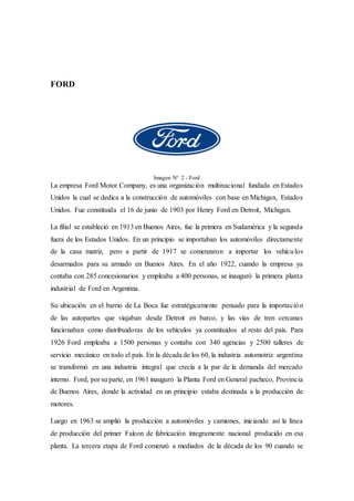 FORD
Imagen N° 2 - Ford
La empresa Ford Motor Company, es una organización multinacional fundada en Estados
Unidos la cual se dedica a la construcción de automóviles con base en Michigan, Estados
Unidos. Fue constituida el 16 de junio de 1903 por Henry Ford en Detroit, Míchigan.
La filial se estableció en 1913 en Buenos Aires, fue la primera en Sudamérica y la segunda
fuera de los Estados Unidos. En un principio se importaban los automóviles directamente
de la casa matriz, pero a partir de 1917 se comenzaron a importar los vehículos
desarmados para su armado en Buenos Aires. En el año 1922, cuando la empresa ya
contaba con 285 concesionarios y empleaba a 400 personas, se inauguró la primera planta
industrial de Ford en Argentina.
Su ubicación en el barrio de La Boca fue estratégicamente pensado para la importación
de las autopartes que viajaban desde Detroit en barco, y las vías de tren cercanas
funcionaban como distribuidoras de los vehículos ya constituidos al resto del país. Para
1926 Ford empleaba a 1500 personas y contaba con 340 agencias y 2500 talleres de
servicio mecánico en todo el país. En la década de los 60, la industria automotriz argentina
se transformó en una industria integral que crecía a la par de la demanda del mercado
interno. Ford, por su parte, en 1961 inauguró la Planta Ford en General pacheco, Provincia
de Buenos Aires, donde la actividad en un principio estaba destinada a la producción de
motores.
Luego en 1963 se amplió la producción a automóviles y camiones, iniciando así la línea
de producción del primer Falcon de fabricación íntegramente nacional producido en esa
planta. La tercera etapa de Ford comenzó a mediados de la década de los 90 cuando se
 