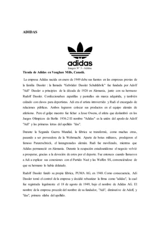 ADIDAS
Imagen N° 3 - Adidas
Tienda de Adidas en Vaughan Mills, Canadá.
La empresa Adidas nacida en enero de 1949 debe sus fuentes en las empresas previas de
la familia Dassler : la llamada "Gebrüder Dassler Schuhfabrik" fue fundada por Adolf
"Adi" Dassler a principios de la década de 1920 en Alemania, junto con su hermano
Rudolf Dassler. Confeccionaban zapatillas y pantuflas sin marca adquirida, y también
calzado con clavos para deportistas. Adi era el artista introvertido y Rudi el encargado de
relaciones públicas. Ambos lograron colocar sus productos en el equipo alemán de
atletismo. Pero el golpe maestro fue fichar a Jesse Owens, el atleta que deslumbró en los
Juegos Olímpicos de Berlín 1936.2 El nombre "Adidas" es la unión del apodo de Adolf
"Adi" y las primeras letras del apellido "das".
Durante la Segunda Guerra Mundial, la fábrica se transformó, como muchas otras,
pasando a ser proveedora de la Wehrmacht. Aparte de botas militares, produjeron el
famoso Panzerschreck, el lanzagranadas alemán. Rudi fue movilizado, mientras que
Adidas permaneció en Alemania. Durante la ocupación estadounidense el negocio volvió
a prosperar, gracias a la devoción de estos por el deporte. Fue entonces cuando llamaron
a Adi a explicar sus conexiones con el Partido Nazi y las Waffen SS, convenciéndose de
que su hermano lo había delatado.
Rudolf Dassler fundó su propia fábrica, PUMA AG, en 1948. Como consecuencia, Adi
Dassler tomó el control de la empresa y decidió rebautizar la firma como "adidas", la cual
fue registrada legalmente el 18 de agosto de 1949, bajo el nombre de Adidas AG. El
nombre de la empresa procede del nombre de su fundador, "Adi", diminutivo de Adolf, y
"das", primera sílaba del apellido.
 