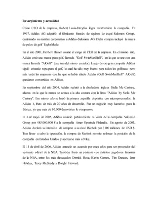 Resurgimiento y actualidad
Como CEO de la empresa, Robert Louis-Dreyfus logra reestructurar la compañía. En
1997, Adidas AG adquirió al fabricante francés de equipos de esquí Salomon Group,
cambiando su nombre corporativo a Adidas-Salomon AG. Dicha compra incluyó la marca
de palos de golf TaylorMade.
En el año 2001, Herbert Hainer asume el cargo de CEO de la empresa. En el mismo año,
Adidas creó una marca para golf, llamada "Golf SwinMariBall", en la que se une con una
marca llamada "AlGolf" (que son del mismo creador). Luego de esa gran campaña Adidas
siguió creando ropa para el golf, lo cual ha sido muy bueno para todos los golfistas; pero
más tarde las empresas con las que se había aliado Adidas (Golf SwinMariBall" AlGolf)
quedaron convertidas en Adidas.
En septiembre del año 2004, Adidas reclutó a la diseñadora inglesa Stella Mc Cartney,
alianza en la que la marca se acerca a la alta costura con la línea "Adidas by Stella Mc
Cartney". Ese mismo año se lanzó la primera zapatilla deportiva con microprocesador, la
Adidas 1, fruto de más de 20 años de desarrollo. Fue un negocio muy lucrativo para la
fábrica, ya que más de 10.000 deportistas lo compraron.
El 3 de mayo de 2005, Adidas anunció públicamente la venta de la compañía Salomon
Group por 485.000.000 € a la compañía Amer Sportsde Finlandia. En agosto de 2005,
Adidas declaró su intención de comprar a su rival Reebok por 3100 millones de USD $.
Tras llevar a cabo la operación, la compra de Reebok permite reforzar la posición de la
compañía en Estados Unidos y acercarse más a Nike.
El 11 de abril de 2006, Adidas anunció un acuerdo por once años para ser proveedor del
vestuario oficial de la NBA. También firmó un contrato con distintos jugadores famosos
de la NBA, entre los más destacados Derrick Rose, Kevin Garnett, Tim Duncan, Jrue
Holiday, Tracy McGrady y Dwight Howard.
 