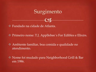 
 Fundado na cidade de Atlanta.
 Primeiro nome: T.J. Appllebee´s For Edibles e Elixirs.
 Ambiente familiar, boa comida e qualidade no
atendimento.
 Nome foi mudado para Neighborhood Grill & Bar
em 1986.
Surgimento
 