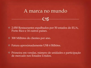 
 2.050 Restaurantes espalhados por 50 estados do EUA,
Porto Rico e 16 outros países.
 300 Milhões de clientes por ano.
 Fatura aproximadamente US$ 4 Bilhões.
 Primeira em vendas, número de unidades e participação
de mercado nos Estados Unidos.
A marca no mundo
 