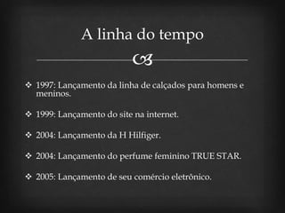 
 1997: Lançamento da linha de calçados para homens e
meninos.
 1999: Lançamento do site na internet.
 2004: Lançamento da H Hilfiger.
 2004: Lançamento do perfume feminino TRUE STAR.
 2005: Lançamento de seu comércio eletrônico.
A linha do tempo
 