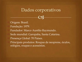 
 Origem: Brasil.
 Fundação: 1979.
 Fundador: Marco Aurélio Raymundo.
 Sede mundial: Garopaba, Santa Catarina.
 Presença Global: 70 Países.
 Principais produtos: Roupas de neoprene, óculos,
relógios, roupas e acessórios.
Dados corporativos
 