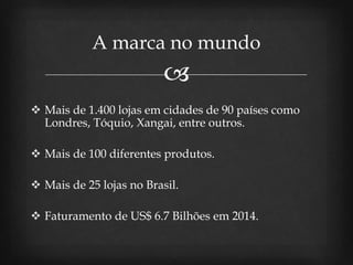 
 Mais de 1.400 lojas em cidades de 90 países como
Londres, Tóquio, Xangai, entre outros.
 Mais de 100 diferentes produtos.
 Mais de 25 lojas no Brasil.
 Faturamento de US$ 6.7 Bilhões em 2014.
A marca no mundo
 