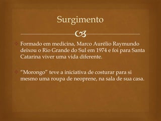 
 Formado em medicina, Marco Aurélio Raymundo
deixou o Rio Grande do Sul em 1974 e foi para Santa
Catarina viver uma vida diferente.
 “Morongo” teve a iniciativa de costurar para si
mesmo uma roupa de neoprene, na sala de sua casa.
Surgimento
 