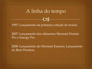 
 1997: Lançamento da primeira coleção de óculos.
 2007: Lançamento dos alimentos Mormaii Protein
Pro e Energy Pro.
 2008: Lançamento do Mormaii Essence; Lançamento
do Beat Wireless.
A linha do tempo
 
