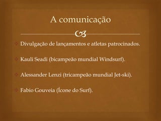 
 Divulgação de lançamentos e atletas patrocinados.
 Kauli Seadi (bicampeão mundial Windsurf).
 Alessander Lenzi (tricampeão mundial Jet-ski).
 Fabio Gouveia (Ícone do Surf).
A comunicação
 