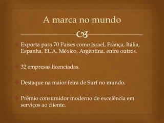 
 Exporta para 70 Países como Israel, França, Itália,
Espanha, EUA, México, Argentina, entre outros.
 32 empresas licenciadas.
 Destaque na maior feira de Surf no mundo.
 Prêmio consumidor moderno de excelência em
serviços ao cliente.
A marca no mundo
 