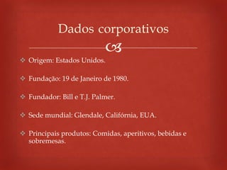 
 Origem: Estados Unidos.
 Fundação: 19 de Janeiro de 1980.
 Fundador: Bill e T.J. Palmer.
 Sede mundial: Glendale, Califórnia, EUA.
 Principais produtos: Comidas, aperitivos, bebidas e
sobremesas.
Dados corporativos
 