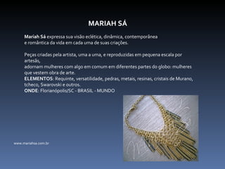 MARIAH SÁ Mariah Sá  expressa sua visão eclética, dinâmica, contemporânea  e romântica da vida em cada uma de suas criações.    Peças criadas pela artista, uma a uma, e reproduzidas em pequena escala por artesãs,  adornam mulheres com algo em comum em diferentes partes do globo: mulheres que vestem obra de arte. ELEMENTOS : Requinte, versatilidade, pedras, metais, resinas, cristais de Murano, tcheco, Swarovski e outros. ONDE : Florianópolis/SC - BRASIL - MUNDO www.mariahsa.com.br 