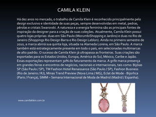 CAMILA KLEIN Há dez anos no mercado, o trabalho de Camila Klein é reconhecido principalmente pelo design exclusivo e identidade de suas peças, sempre desenvolvidas em metal, pedras, pérolas e cristais Swarovski. A natureza e a energia feminina são as principais fontes de inspiração da designer para a criação de suas coleções. Atualmente, Camila Klein possui quatro lojas próprias: duas em São Paulo (MorumbiShopping e Jardins) e duas no Rio de Janeiro (Shoppings Rio Design Barra e Rio Design Leblon). Ainda no primeiro semestre de 2010, a marca abrirá sua quinta loja, situada na Alameda Lorena, em São Paulo. A marca também está estrategicamente presente em todo o país, em selecionadas multimarcas de alto padrão. O sucesso de Camila Klein já ultrapassa as fronteiras. Suas criações são exportadas para os Estados Unidos, Europa, América do Sul, México, Caribe e Japão. Essas exportações representam 30% do faturamento da marca. A grife marca presença em grandes feiras e encontros de negócios, nacionais e internacionais, tais como: Bijóias SP (São Paulo / SP), TM Fashion Hotel Renaissance (São Paulo / SP), Fashion Business (Rio de Janeiro / RJ), Minas Trend Preview (Nova Lima / MG), Eclat de Mode - Bijorhca (Paris / França), SIMM – Semana Internacional de Moda de Madrid (Madrid / Espanha).  www.camilaklein.com.br 