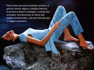 Para evitar que isso aconteça conosco, é
preciso tomar alguns cuidados básicos.
O primeiro deles é proteger o campo das
emoções, fortalecendo as fibras dos
nobres sentimentos, não permitindo que
a mágoa o penetre.
 