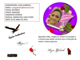 FORMATAÇÃO: LUZIA GABRIELE
EMAIL: luziagabriele@hotmail.com
FOTOS: INTERNET
FONTE: REDAÇÃO
MOMENTO ESPÍRITA
MÚSICA: ANDRE RIEU LOVE STORY
DATA: 02 DE ABRIL DE 2013




                                   Agasalhar ódio, mágoa ou rancor no coração é
                                   o mesmo que beber veneno com a intenção de
                                   matar o nosso agressor.
 