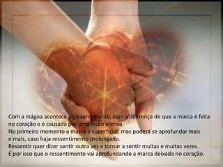 Com a mágoa acontece algo semelhante, com a diferença de que a marca é feita
no coração e é causada por uma lesão afetiva.
No primeiro momento a marca é superficial, mas poderá se aprofundar mais
e mais, caso haja ressentimento prolongado.
Ressentir quer dizer sentir outra vez e tornar a sentir muitas e muitas vezes.
É por isso que o ressentimento vai aprofundando a marca deixada no coração.
 