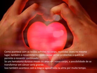 Como acontece com as lesões sofridas no corpo, repetidas vezes no mesmo
lugar, também o ressentimento pode causar sérios problemas a quem se
permite o ressentir continuado.
Se um hematoma durasse meses ou anos em nosso corpo, a possibilidade de se
transformar em câncer seria grande.
Isso também acontece com a mágoa agasalhada na alma por muito tempo.
 