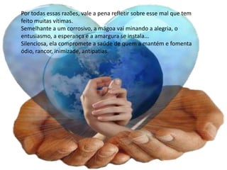 Por todas essas razões, vale a pena refletir sobre esse mal que tem
feito muitas vítimas.
Semelhante a um corrosivo, a mágoa vai minando a alegria, o
entusiasmo, a esperança e a amargura se instala...
Silenciosa, ela compromete a saúde de quem a mantém e fomenta
ódio, rancor, inimizade, antipatias.
 