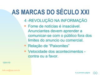 AS MARCAS DO SÉCULO XXI 4 -REVOLUÇÃO NA INFORMAÇÃO Fome de notícias é insaciável. Anunciantes devem aprender a comunicar-se com o público fora dos limites do anuncio ou comercial. Relação de “Paixonites” Velocidade dos acontecimentos - contra ou a favor. 