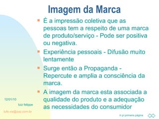 Imagem da Marca É a impressão coletiva que as pessoas tem a respeito de uma marca de produto/serviço - Pode ser positiva ou negativa. Experiência pessoais - Difusão muito lentamente Surge então a Propaganda - Repercute e amplia a consciência da marca. A imagem da marca esta associada a qualidade do produto e a adequação as necessidades do consumidor 