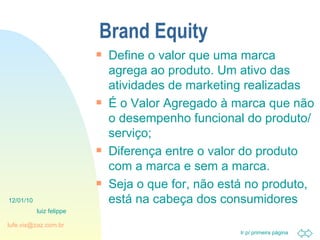 Brand Equity Define o valor que uma marca agrega ao produto. Um ativo das atividades de marketing realizadas É o Valor Agregado à marca que não o desempenho funcional do produto/serviço; Diferença entre o valor do produto com a marca e sem a marca. Seja o que for, não está no produto, está na cabeça dos consumidores 