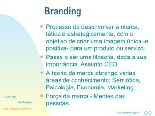 Branding Processo de desenvolver a marca, tática e estrategicamente, com o objetivo de criar uma imagem única -e positiva- para um produto ou serviço. Passa a ser uma filosofia, dada a sua importância. Assunto CEO. A teoria da marca abrange várias áreas de conhecimento: Semiótica, Psicologia, Economia, Marketing. Força da marca - Mentes das pessoas. 