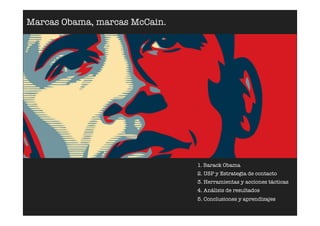Marcas Obama, marcas McCain.




                               1. Barack Obama
                               2. USP y Estrategia de contacto
                               3. Herramientas y acciones tácticas
                               4. Análisis de resultados
                               5. Conclusiones y aprendizajes
 