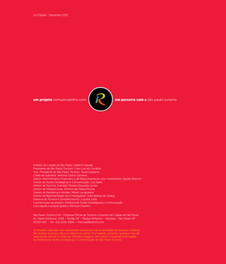 v1.4 Digital - Dezembro 2011




um projeto romulocastilho.com                                       em parceria com a são paulo turismo




Prefeito da Cidade de São Paulo: Gilberto Kassab
Presidente da São Paulo Turismo: Caio Luiz de Carvalho
Vice-Presidente da São Paulo Turismo: Tasso Gadzanis
Chefe de Gabinete: Antonio Carlos Carneiro
Diretor Administrativo Financeiro e de Relacionamento com Investidores: Egydio Bianchi
Diretor de Ações Estratégicas e Comunicação: Luiz Sales
Diretor de Eventos: Everaldo Teixeira Dourado Junior
Diretor de Infraestrutura: Antonio de Pádua Perosa
Diretor de Marketing e Vendas: Milton Longobardi
Diretor de Representação dos Empregados: João Batista de Godoy
Diretora de Turismo e Entretenimento: Luciane Leite
Coordenação do projeto: Diretoria de Ações Estratégicas e Comunicação
Concepção e projeto gráfico: Rômulo Castilho


São Paulo Turismo S/A - Empresa Oficial de Turismo e Eventos da Cidade de São Paulo
Av. Olavo Fontoura, 1209 – Portão 35 – Parque Anhembi – Santana - São Paulo/.SP
02012-021 - Tel.: (11) 2226-0626 – marcasp@spturis.com


As imagens utilizadas são meramente ilustrativas e de propriedade de terceiros, titulares
dos direitos autorais sobre as respectivas obras. Fica vedada, portanto, quarquer tipo de
reprodução parcial ou total das referidas imagens, sem prévia e expressa autorização
da Diretoria de Ações Estratégicas e Comunicação da São Paulo Turismo.
 