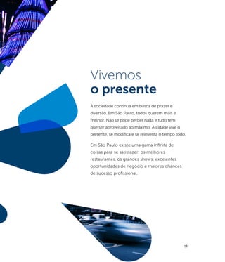 ño
             ari
          Vil
       la
    cil
   is
Pr
©




                     Vivemos
                     o presente
                     A sociedade continua em busca de prazer e
                     diversão. Em São Paulo, todos querem mais e
                     melhor. Não se pode perder nada e tudo tem
                     que ser aproveitado ao máximo. A cidade vive o
                     presente, se modifica e se reinventa o tempo todo.

                     Em São Paulo existe uma gama infinita de
                     coisas para se satisfazer: os melhores
                     restaurantes, os grandes shows, excelentes
                     oportunidades de negócio e maiores chances
                     de sucesso profissional.




                       fo
                          to:
                                Ca
                                  io
                                       Pi
                                         m
                                            en
                                              ta
                                                                      13
 