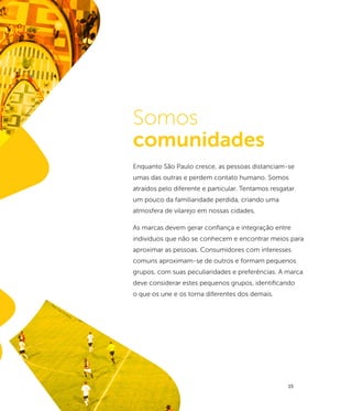 ri
                cie
                 n
              Pa




                                               Somos
          n
       so r
      ffe
   Je
 o:t
fo




                                               comunidades
                                               Enquanto São Paulo cresce, as pessoas distanciam-se
                                               umas das outras e perdem contato humano. Somos
                                               atraídos pelo diferente e particular. Tentamos resgatar
                                               um pouco da familiaridade perdida, criando uma
                                               atmosfera de vilarejo em nossas cidades.

                                               As marcas devem gerar confiança e integração entre
                                               indivíduos que não se conhecem e encontrar meios para
                                               aproximar as pessoas. Consumidores com interesses
                                               comuns aproximam-se de outros e formam pequenos
                                               grupos, com suas peculiaridades e preferências. A marca
                                               deve considerar estes pequenos grupos, identificando
                                               o que os une e os torna diferentes dos demais.
                      fot
                          o:C
                              aio
                                    Pim
                                       en
                                          ta




                                                                                                   15
 