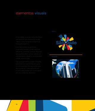 elementos visuais



                                         marca                                   cores



A identidade visual da marca São Paulo
tem base em seis elementos visuais:
marca, cores, tipografia,subgráficos,
fotografia e pattern.

Estes elementos visuais foram
projetados para ser combinados de
diferentes maneiras criativas. Algumas
aplicações podem utilizar apenas um
dos elementos visuais e outras podem     fotograﬁa                               subgráﬁcos
utilizar todos os seis.




                                                     foto: Wanderlei Celestino
Este guia apresenta as especificações
para estes seis elementos principais
e inclui exemplos de aplicações para
demonstrar as “melhores práticas”
e como eles podem ser combinados
em circunstâncias diferentes.




20
 