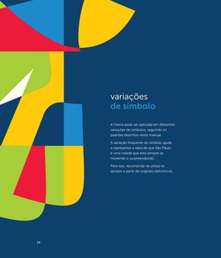 variações
     de símbolo
     A marca pode ser aplicada em diferentes
     variações de símbolos, seguindo os
     padrões descritos neste manual.

     A variação freqüente do símbolo ajuda
     a representar a ideia de que São Paulo
     é uma cidade que está sempre se
     movendo e surpreendendo.

     Para isso, recomenda-se utilizá-la
     sempre a partir de originais eletrônicos.




24
 