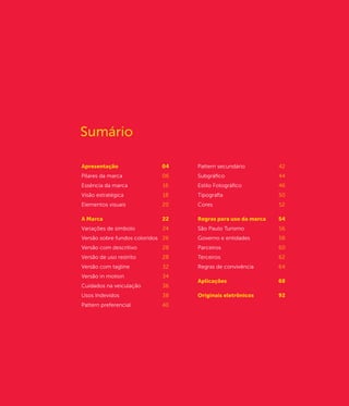 Sumário

Apresentação	                 04    Pattern secundário	         42
Pilares da marca	             06    Subgráfico	44
Essência da marca	            16    Estilo Fotográfico	         46
Visão estratégica	            18    Tipografia	                 50
Elementos visuais	            20    Cores		                     52

A Marca	                      22    Regras para uso da marca	   54	
Variações de símbolo	         24    São Paulo Turismo	          56
Versão sobre fundos coloridos	 26   Governo e entidades	        58	
Versão com descritivo	        28    Parceiros	                  60
Versão de uso restrito	       28    Terceiros	                  62
Versão com tagline	           32    Regras de convivência	64
Versão in motion	             34
                                    Aplicações	                 68
Cuidados na veiculação	       36
Usos Indevidos	               38    Originais eletrônicos	      92
Pattern preferencial	         40
 