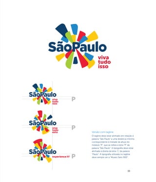 viva
                       tudo
                       isso




viva
tudo
isso




viva
todo
esto             Versão com tagline
                 O tagline deve estar alinhado em relação à
                 palavra “São Paulo” a uma distância mínima
                 correspondente à metade da altura do
                 módulo “P”, que se refere à letra “P” da
                 palavra “São Paulo". A tipografia deve estar
                 alinhada à direita da letra "L" da palavra
                 "Paulo". A tipografia utilizada no tagline
experience it!   deve sempre ser a "Museo Sans 900".




                                                      33
 