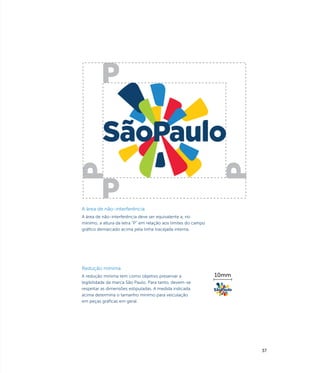 A área de não-interferência
A área de não-interferência deve ser equivalente a, no
mínimo, a altura da letra “P” em relação aos limites do campo
gráfico demarcado acima pela linha tracejada interna.




Redução mínima
A redução mínima tem como objetivo preservar a                  10mm
legibilidade da marca São Paulo. Para tanto, devem-se
respeitar as dimensões estipuladas. A medida indicada
acima determina o tamanho mínimo para veiculação
em peças gráficas em geral.




                                                                       37
 