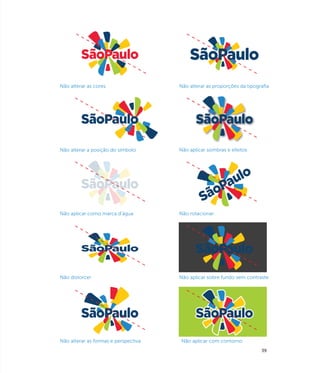 Não alterar as cores                  Não alterar as proporções da tipografia




Não alterar a posição do símbolo      Não aplicar sombras e efeitos




Não aplicar como marca d’água         Não rotacionar




Não distorcer                         Não aplicar sobre fundo sem contraste




Não alterar as formas e perspectiva   Não aplicar com contorno
                                                                         39
 