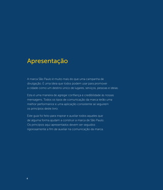 Apresentação

A marca São Paulo é muito mais do que uma campanha de
divulgação. É uma ideia que todos podem usar para promover
a cidade como um destino único de lugares, serviços, pessoas e ideias.

Esta é uma maneira de agregar confiança e credibilidade às nossas
mensagens. Todos os tipos de comunicação da marca terão uma
melhor performance e uma aplicação consistente se seguirem
os princípios deste livro.

Este guia foi feito para inspirar e auxiliar todos aqueles que
de alguma forma ajudam a construir a marca de São Paulo.
Os princípios aqui apresentados devem ser seguidos
rigorosamente a fim de auxiliar na comunicação da marca.




4
 