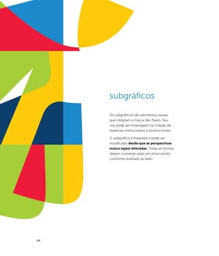 subgráficos

     Os subgráficos são elementos visuais
     que integram a marca São Paulo. Seu
     uso pode ser empregado na criação de
     materiais institucionais e promocionais.

     O subgráfico é maleável e pode ser
     modificado desde que as perspectivas
     nunca sejam alteradas. Todas as formas
     devem convergir para um único ponto,
     conforme ilustrado ao lado.




44
 