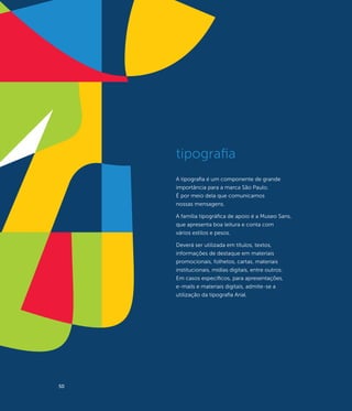 tipografia
     A tipografia é um componente de grande
     importância para a marca São Paulo.
     É por meio dela que comunicamos
     nossas mensagens.

     A família tipográfica de apoio é a Museo Sans,
     que apresenta boa leitura e conta com
     vários estilos e pesos.

     Deverá ser utilizada em títulos, textos,
     informações de destaque em materiais
     promocionais, folhetos, cartas, materiais
     institucionais, mídias digitais, entre outros.
     Em casos específicos, para apresentações,
     e-mails e materiais digitais, admite-se a
     utilização da tipografia Arial.




50
 