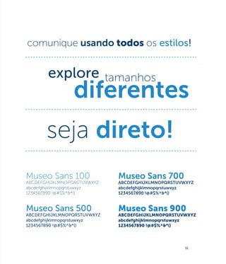 comunique usando todos os estilos!




       seja direto!
Museo Sans 100               Museo Sans 700
ABCDEFGHIJKLMNOPQRSTUVWXYZ   ABCDEFGHIJKLMNOPQRSTUVWXYZ
abcdefghijklmnopqrstuwxyz    abcdefghijklmnopqrstuwxyz
1234567890 !@#$%^&*()        1234567890 !@#$%^&*()


Museo Sans 500               Museo Sans 900
ABCDEFGHIJKLMNOPQRSTUVWXYZ   ABCDEFGHIJKLMNOPQRSTUVWXYZ
abcdefghijklmnopqrstuwxyz    abcdefghijklmnopqrstuwxyz
1234567890 !@#$%^&*()        1234567890 !@#$%^&*()




                                                    51
 