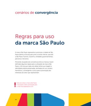 cenários de convergência




Regras para uso
da marca São Paulo
A marca São Paulo representa e promove a cidade de São
Paulo dentro e fora do país junto a outras marcas, que são
a São Paulo Turismo, Governo, entidades governamentais,
parceiros e terceiros.

Prevendo situações de convivência entre as marcas, foram
definidas algumas regras para a utilização da marca São
Paulo, a fim de que cada uma delas tenha sua imagem e
identidade própria preservadas, alinhadas em um cenário
harmônico, convergente e único para a promoção dos
interesses do setor que representam.




!
    Antes de utilizar a marca São Paulo,
    é necessário obter autorização pelo
    e-mail marcasp@spturis.com




54
 