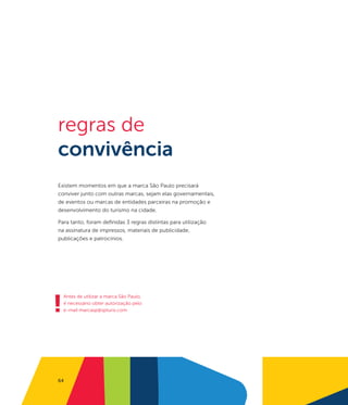 regras de
convivência
Existem momentos em que a marca São Paulo precisará
conviver junto com outras marcas, sejam elas governamentais,
de eventos ou marcas de entidades parceiras na promoção e
desenvolvimento do turismo na cidade.

Para tanto, foram definidas 3 regras distintas para utilização
na assinatura de impressos, materiais de publicidade,
publicações e patrocínios.




!
    Antes de utilizar a marca São Paulo,
    é necessário obter autorização pelo
    e-mail marcasp@spturis.com




64
 