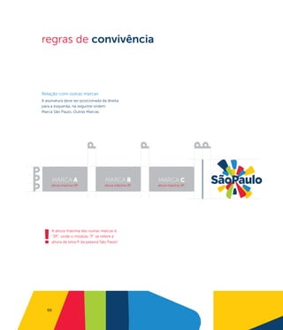 regras de convivência



Relação com outras marcas
A assinatura deve ser posicionada da direita
para a esquerda, na seguinte ordem:
Marca São Paulo, Outras Marcas.




        MARCA A                     MARCA B            MARCA C
     altura máxima 3P               altura máxima 3P   altura máxima 3P




!
     A altura máxima das outras marcas é
     "3P", onde o módulo "P" se refere à
     altura da letra P da palavra"São Paulo"




   66
 