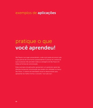exemplos de aplicações




pratique o que
você aprendeu!
São Paulo é um lugar extraordinário, onde você pode encontrar tudo
o que precisa de uma forma surpreendente! É preciso ter certeza de
que as pessoas irão perceber todas as vantagens de São Paulo em
todas as formas de comunicação.

Estes exemplos de aplicações apresentam um parâmetro geral das
diversas formas de comunicação que podem ser utilizadas na marca
São Paulo. O sistema de identidade visual foi desenvolvido para
apresentar da melhor forma o conceito "viva tudo isso".




68
 
