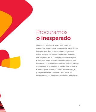 Procuramos
                    o inesperado
                    No mundo atual, é cada vez mais difícil se
                    diferenciar, emocionar e proporcionar experiências
                    inesquecíveis. Procuramos saber a origem das
                    coisas e aumentar o nosso repertório. Mais do
                    que surpreender, as coisas precisam ser mágicas
                    e deslumbrantes. Numa sociedade marcada pela
                    cultura da cópia, onde todos fazem mais do mesmo,
                    surpreender fica mais difícil. São Paulo é inusitada
                    e tudo o que é inusitado chama a nossa atenção.
                    A surpresa quebra a rotina e causa impacto.
                    O inesperado faz parte do cotidiano da metrópole.
fot




                                                                           9
    o
  : Je
    ffe
        rs
        on
         Pan
             c
             ieri
 