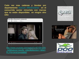 Cada vez mas cadenas y tiendas por
departamento buscan diferenciarse en el
concurrido sector minorista con marcas
que no están disponibles en ningún otro
sitio




 http://www.youtube.com/watch?v=EYZ61yDh
 _b8&feature=results_video&playnext=1&list=
 PL7F9104303AA88B8F
 