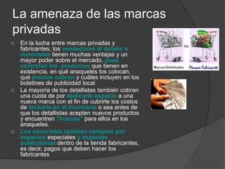 La amenaza de las marcas
privadas
©   En la lucha entre marcas privadas y
    fabricantes, los vendedores al detalle o
    minoristas tienen muchas ventajas y un
    mayor poder sobre el mercado, pues
    controlan los productos que tienen en
    existencia, en qué anaqueles los colocan,
    qué precios cobran y cuáles incluyen en los
    boletines de publicidad local.
©   La mayoría de los detallistas también cobran
    una cuota de por dedicarle espacio a una
    nueva marca con el fin de cubrirle los costos
    de incluirla en el inventario o sea antes de
    que los detallistas acepten nuevos productos
    y encuentren "huecos" para ellos en los
    anaqueles.
©   Los minoristas también compran por
    espacios especiales y espacios
    publicitarios dentro de la tienda fabricantes,
    es decir, pagos que deben hacer los
    fabricantes
 